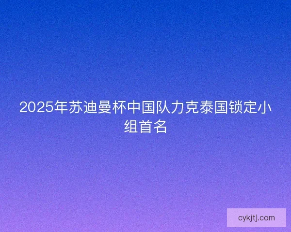 2025年苏迪曼杯中国队力克泰国锁定小组首名