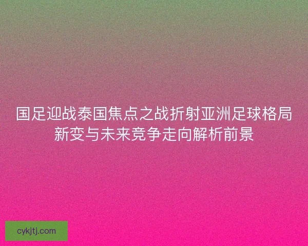 国足迎战泰国焦点之战折射亚洲足球格局新变与未来竞争走向解析前景