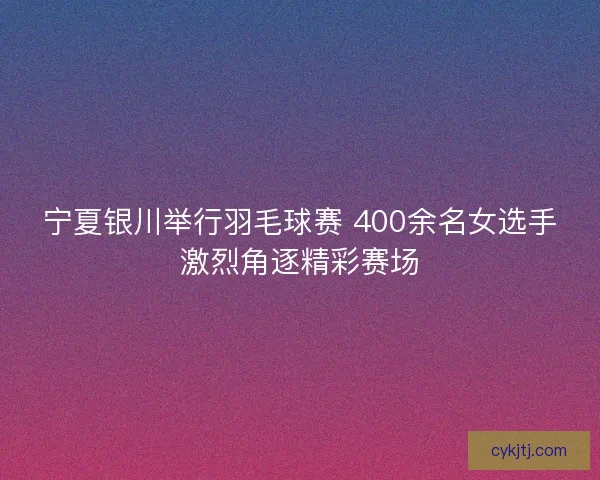 宁夏银川举行羽毛球赛 400余名女选手激烈角逐精彩赛场