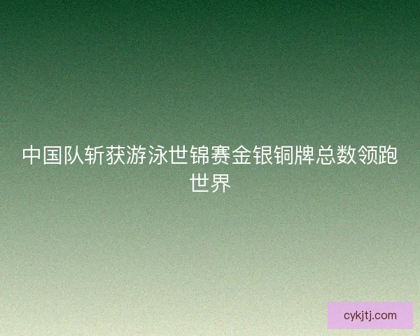 中国队斩获游泳世锦赛金银铜牌总数领跑世界