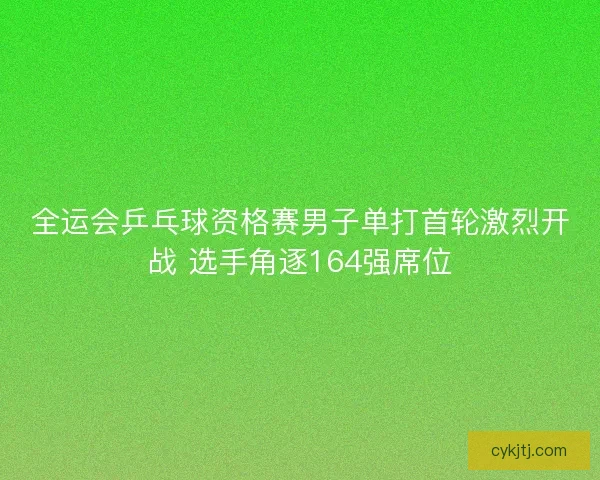 全运会乒乓球资格赛男子单打首轮激烈开战 选手角逐164强席位
