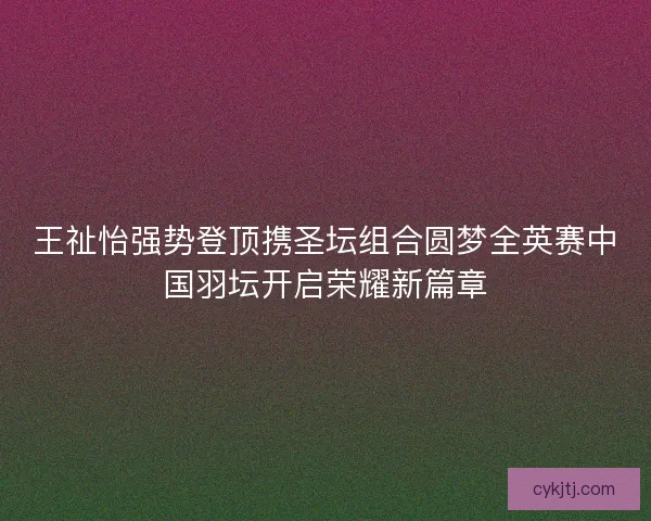 王祉怡强势登顶携圣坛组合圆梦全英赛中国羽坛开启荣耀新篇章
