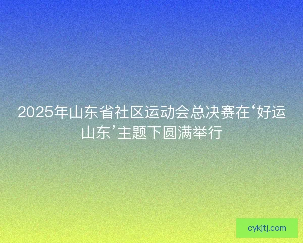 2025年山东省社区运动会总决赛在‘好运山东’主题下圆满举行