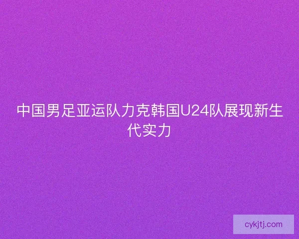 中国男足亚运队力克韩国U24队展现新生代实力