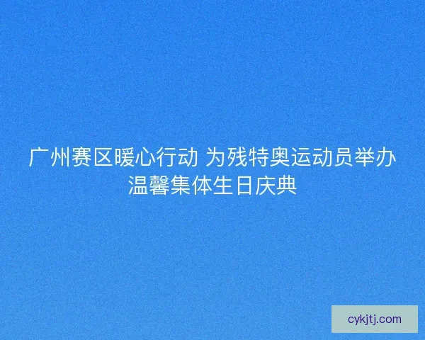 广州赛区暖心行动 为残特奥运动员举办温馨集体生日庆典