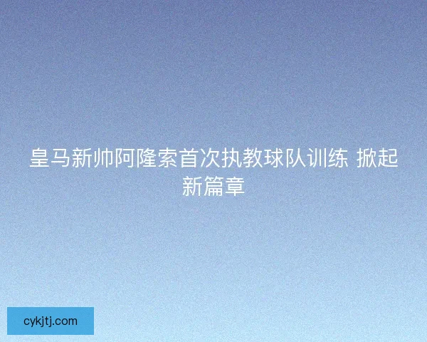 皇马新帅阿隆索首次执教球队训练 掀起新篇章