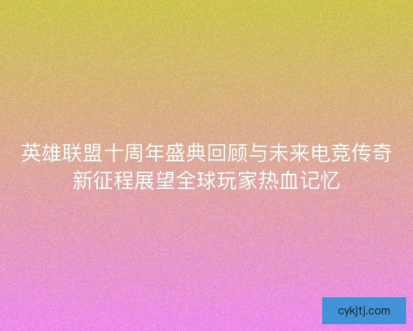 英雄联盟十周年盛典回顾与未来电竞传奇新征程展望全球玩家热血记忆