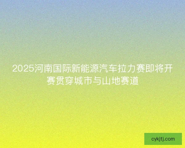 2025河南国际新能源汽车拉力赛即将开赛贯穿城市与山地赛道