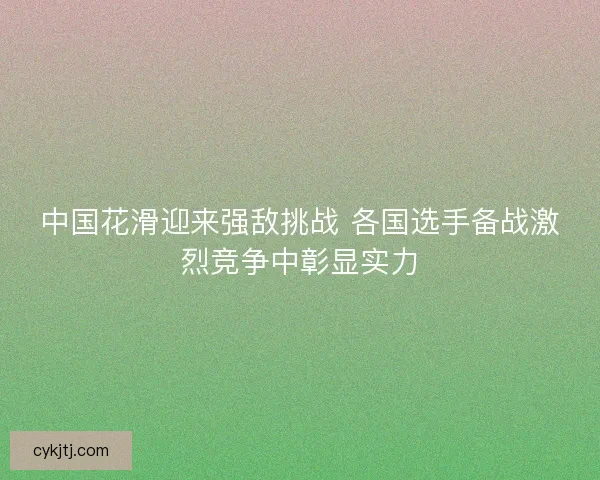 中国花滑迎来强敌挑战 各国选手备战激烈竞争中彰显实力