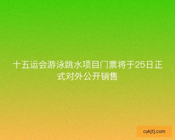 十五运会游泳跳水项目门票将于25日正式对外公开销售