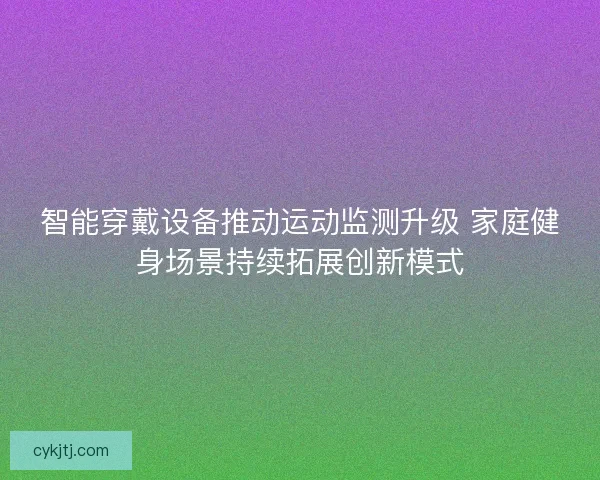 智能穿戴设备推动运动监测升级 家庭健身场景持续拓展创新模式