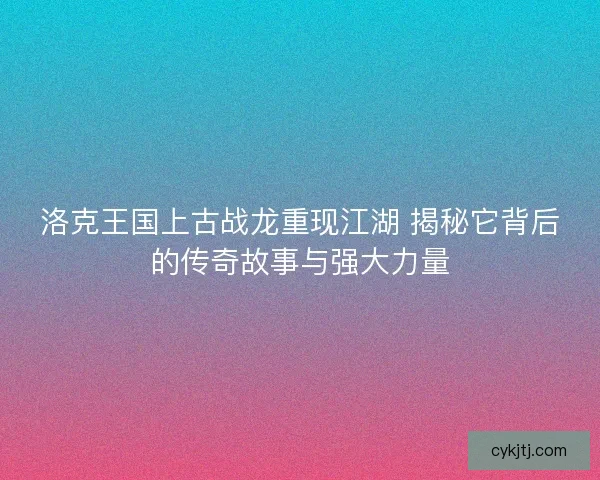 洛克王国上古战龙重现江湖 揭秘它背后的传奇故事与强大力量