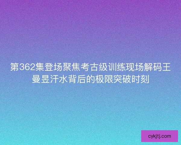 第362集登场聚焦考古级训练现场解码王曼昱汗水背后的极限突破时刻