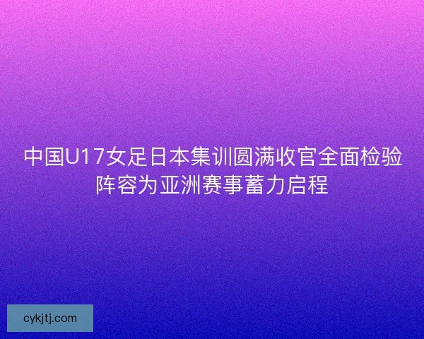 中国U17女足日本集训圆满收官全面检验阵容为亚洲赛事蓄力启程
