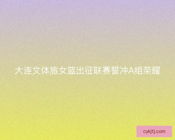 大连文体旅女篮出征联赛誓冲A组荣耀