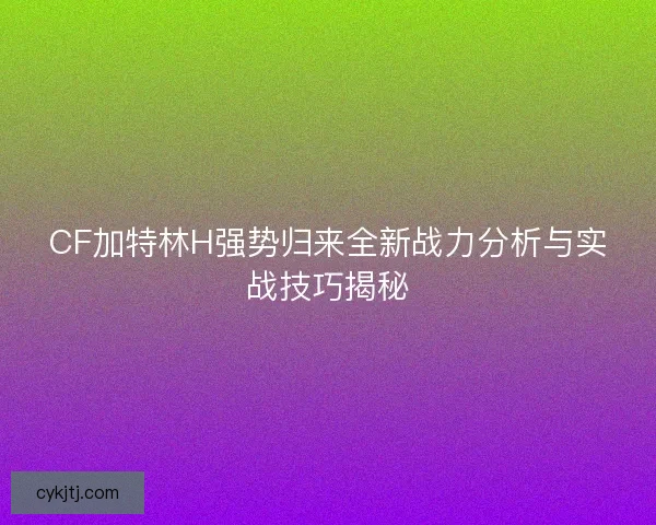 CF加特林H强势归来全新战力分析与实战技巧揭秘