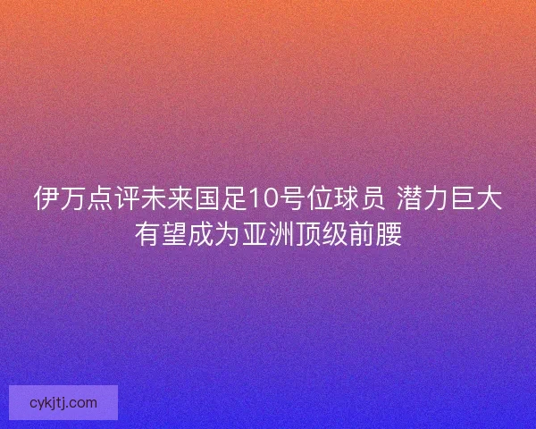 伊万点评未来国足10号位球员 潜力巨大有望成为亚洲顶级前腰