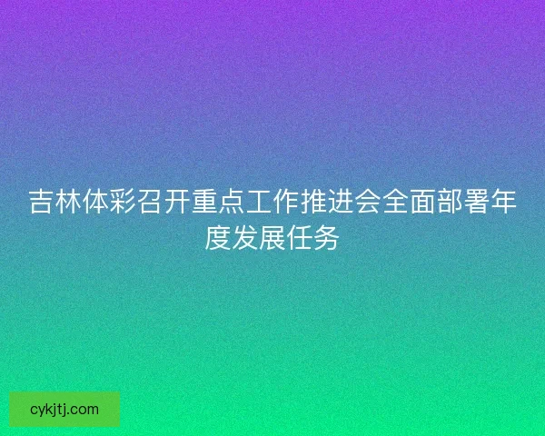 吉林体彩召开重点工作推进会全面部署年度发展任务