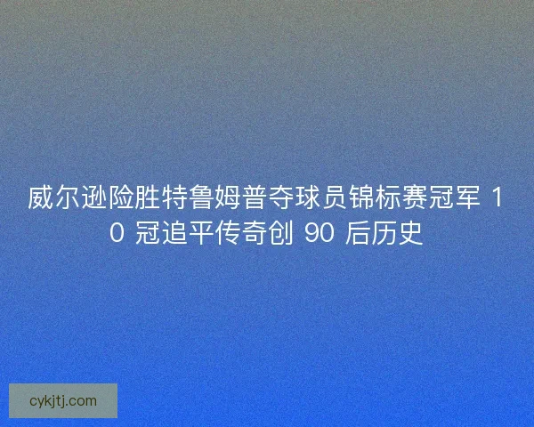 威尔逊险胜特鲁姆普夺球员锦标赛冠军 10 冠追平传奇创 90 后历史