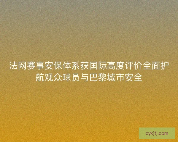 法网赛事安保体系获国际高度评价全面护航观众球员与巴黎城市安全
