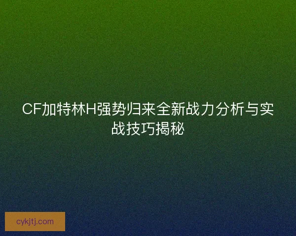CF加特林H强势归来全新战力分析与实战技巧揭秘