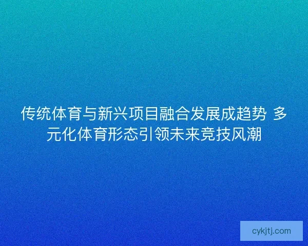 传统体育与新兴项目融合发展成趋势 多元化体育形态引领未来竞技风潮