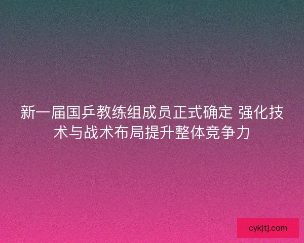 新一届国乒教练组成员正式确定 强化技术与战术布局提升整体竞争力