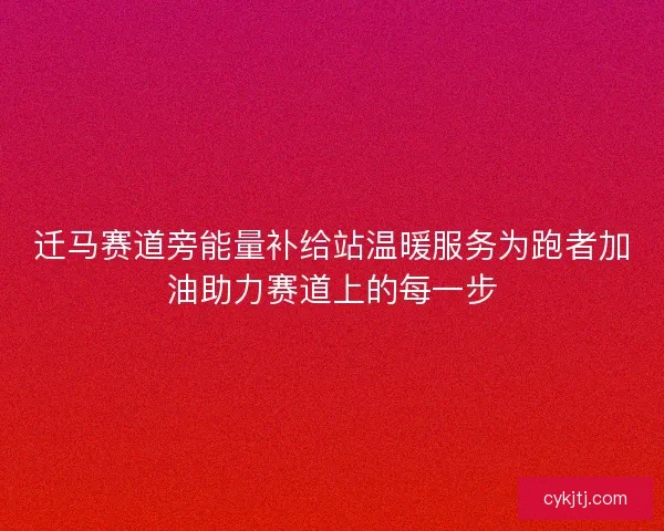 迁马赛道旁能量补给站温暖服务为跑者加油助力赛道上的每一步