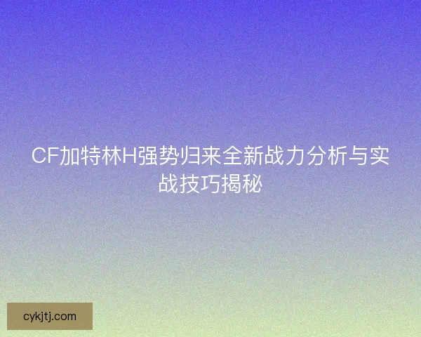 CF加特林H强势归来全新战力分析与实战技巧揭秘