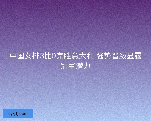 中国女排3比0完胜意大利 强势晋级显露冠军潜力 中国女排3比0完胜意大利 强势晋级显露冠军潜力