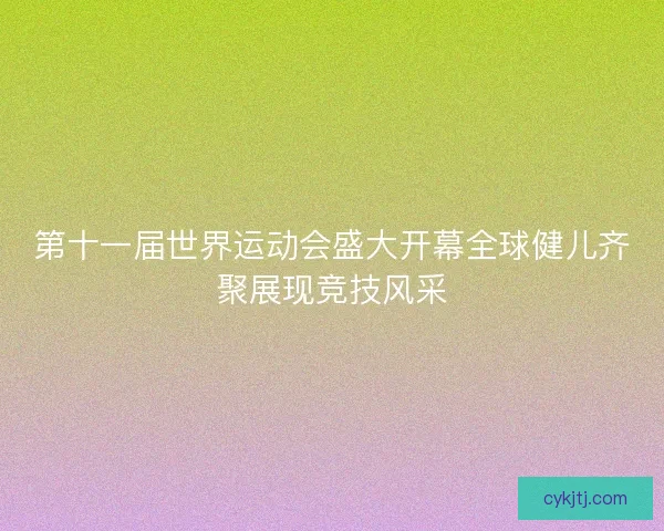 第十一届世界运动会盛大开幕全球健儿齐聚展现竞技风采