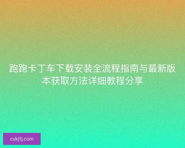 跑跑卡丁车下载安装全流程指南与最新版本获取方法详细教程分享