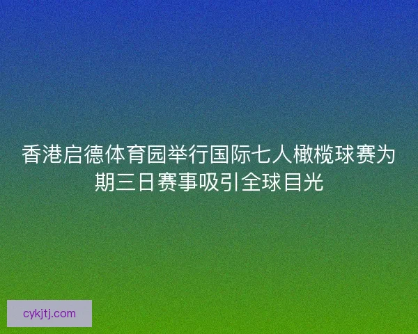 香港启德体育园举行国际七人橄榄球赛为期三日赛事吸引全球目光
