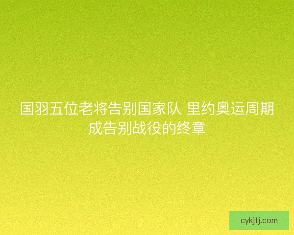 国羽五位老将告别国家队 里约奥运周期成告别战役的终章 国羽五位老将告别国家队 里约奥运周期成告别战役的终章