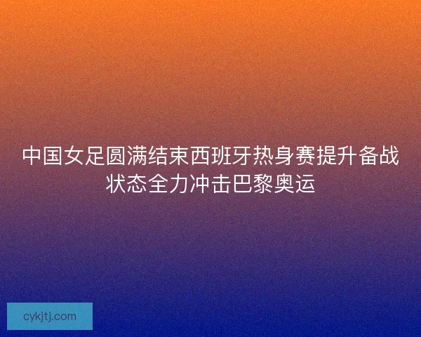 中国女足圆满结束西班牙热身赛提升备战状态全力冲击巴黎奥运 中国女足圆满结束西班牙热身赛提升备战状态全力冲击巴黎奥运