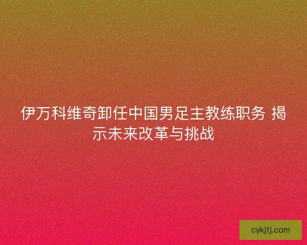 伊万科维奇卸任中国男足主教练职务 揭示未来改革与挑战