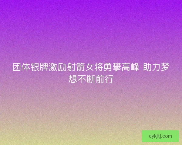 团体银牌激励射箭女将勇攀高峰 助力梦想不断前行