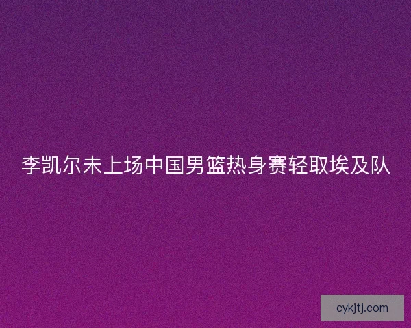李凯尔未上场中国男篮热身赛轻取埃及队